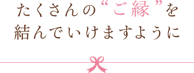 たくさんの“ご縁”を結んでいけますように